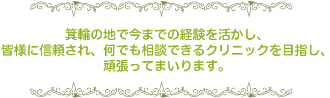 箕輪の地で今までの経験を活かし、皆様に信頼され、何でも相談できるクリニックを目指し、頑張ってまいります。